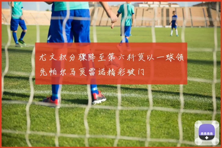尤文积分骤降至第六科莫以一球领先帕尔马莫雷诺精彩破门