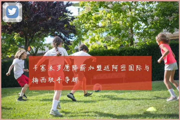 卡塞米罗愿降薪加盟迈阿密国际与梅西联手争辉