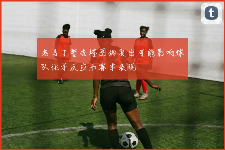 老马丁警告塔图姆复出可能影响球队化学反应和赛季表现