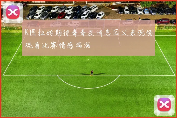 K图拉姆期待哥哥发消息因父亲现场观看比赛情感满满