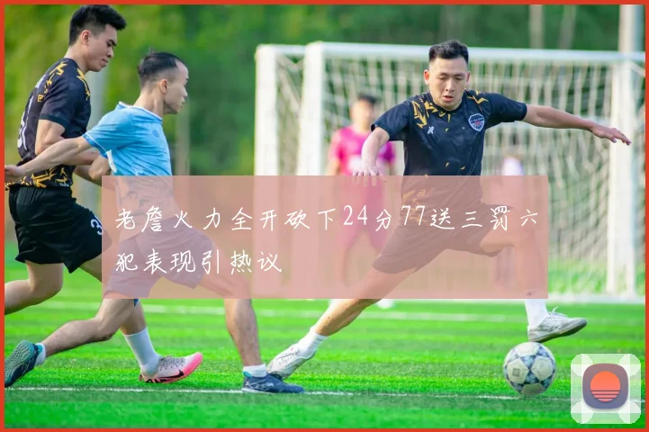 老詹火力全开砍下24分77送三罚六犯表现引热议