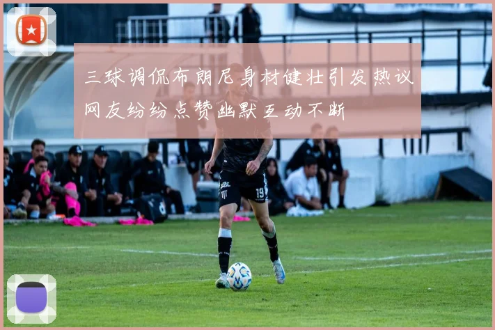 三球调侃布朗尼身材健壮引发热议网友纷纷点赞幽默互动不断