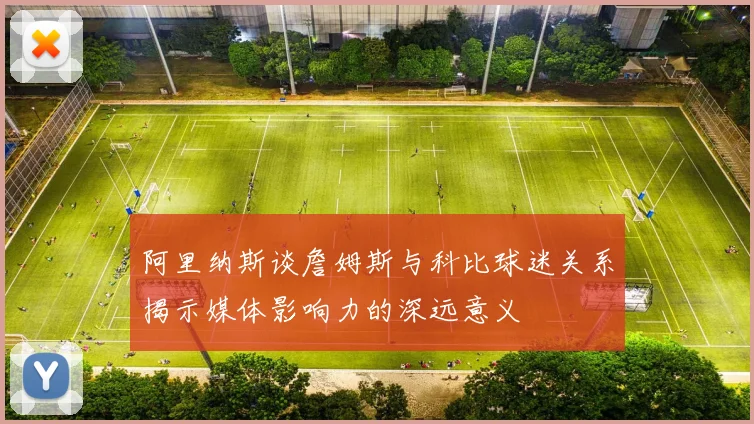 阿里纳斯谈詹姆斯与科比球迷关系揭示媒体影响力的深远意义