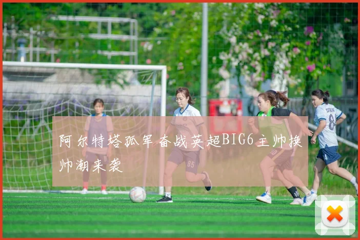 阿尔特塔孤军奋战英超BIG6主帅换帅潮来袭