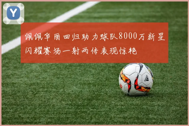 佩佩华丽回归助力球队8000万新星闪耀赛场一射两传表现惊艳