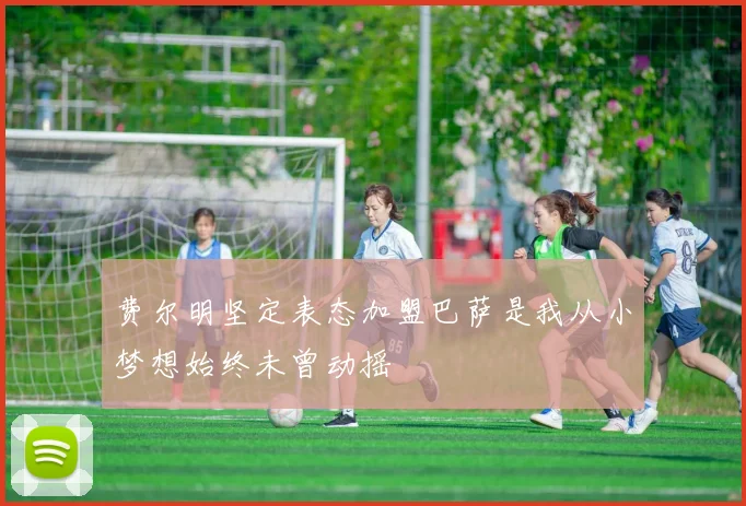 费尔明坚定表态加盟巴萨是我从小梦想始终未曾动摇