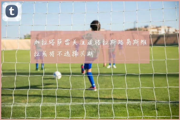 加拉塔萨雷关注道格拉斯路易斯维拉或将不选择买断