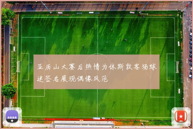 亚历山大赛后热情为休斯敦客场球迷签名展现偶像风范