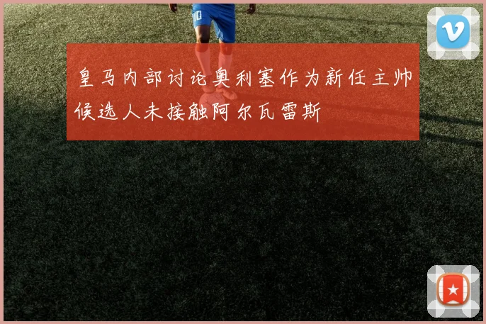 皇马内部讨论奥利塞作为新任主帅候选人未接触阿尔瓦雷斯