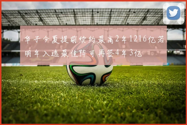 华子今夏提前续约最高2年1216亿若明年入选最佳阵可再签4年3亿