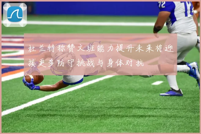 杜兰特称赞文班能力提升未来将迎接更多防守挑战与身体对抗