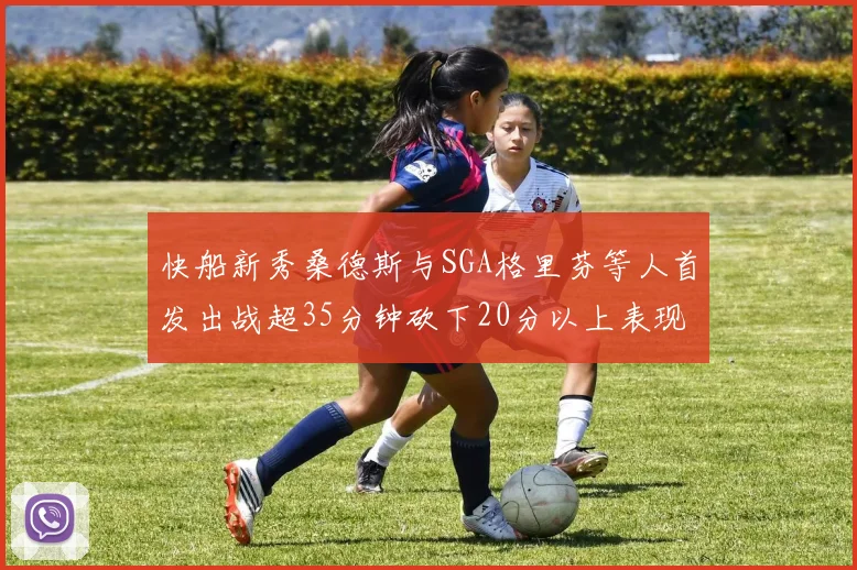 快船新秀桑德斯与SGA格里芬等人首发出战超35分钟砍下20分以上表现亮眼