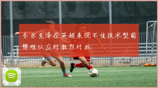 齐尔克泽在英超表现不佳技术型前锋难以应对激烈对抗